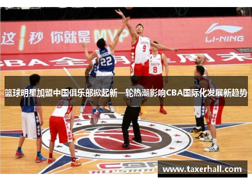 篮球明星加盟中国俱乐部掀起新一轮热潮影响CBA国际化发展新趋势